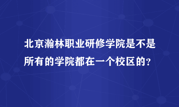 北京瀚林职业研修学院是不是所有的学院都在一个校区的？