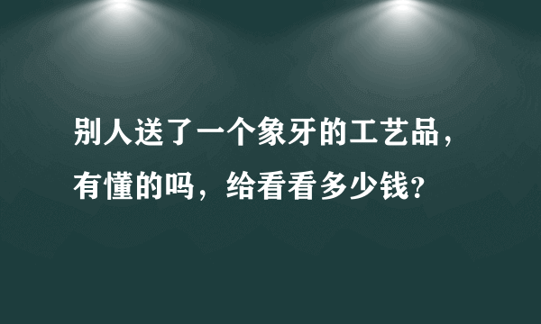 别人送了一个象牙的工艺品，有懂的吗，给看看多少钱？