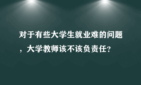 对于有些大学生就业难的问题，大学教师该不该负责任？