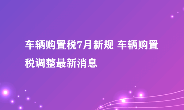 车辆购置税7月新规 车辆购置税调整最新消息