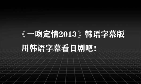 《一吻定情2013》韩语字幕版 用韩语字幕看日剧吧！