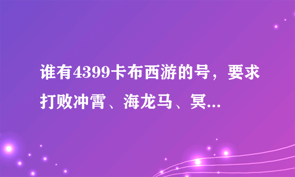 谁有4399卡布西游的号，要求打败冲霄、海龙马、冥图古犀，最好全打过，还要100级。谢谢、感激不尽。