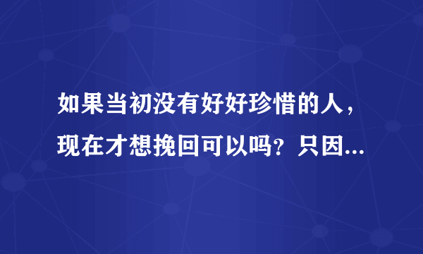 如果当初没有好好珍惜的人，现在才想挽回可以吗？只因我太傻，不明白他究竟对我有多重要？现在才明白，太晚了吗？为什么不给我一次机会？？