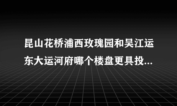 昆山花桥浦西玫瑰园和吴江运东大运河府哪个楼盘更具投资价值？