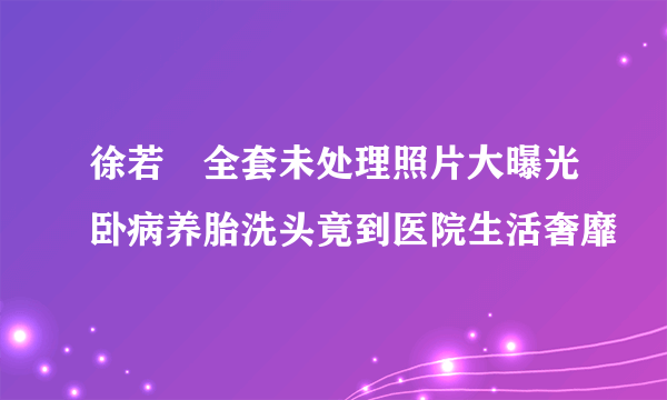 徐若瑄全套未处理照片大曝光卧病养胎洗头竟到医院生活奢靡