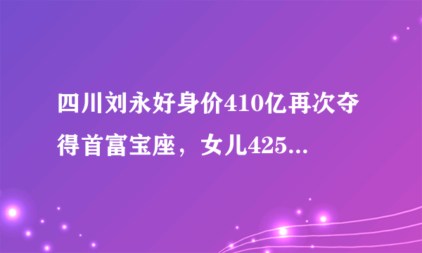 四川刘永好身价410亿再次夺得首富宝座，女儿425亿身价成过去