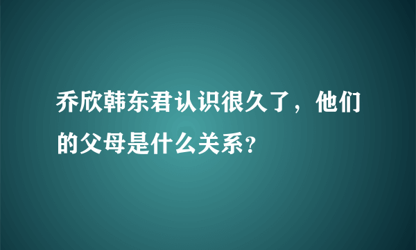 乔欣韩东君认识很久了，他们的父母是什么关系？