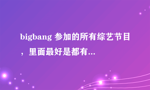 bigbang 参加的所有综艺节目，里面最好是都有GD 的