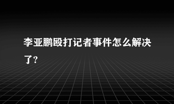 李亚鹏殴打记者事件怎么解决了?