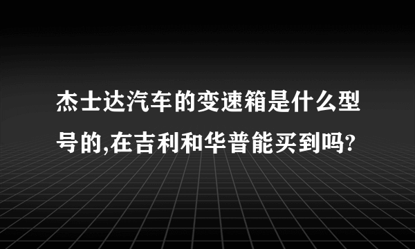 杰士达汽车的变速箱是什么型号的,在吉利和华普能买到吗?