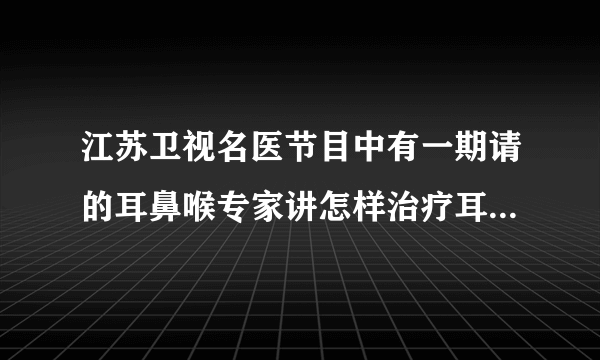 江苏卫视名医节目中有一期请的耳鼻喉专家讲怎样治疗耳鸣的，那个专家叫什么名字，是哪里的