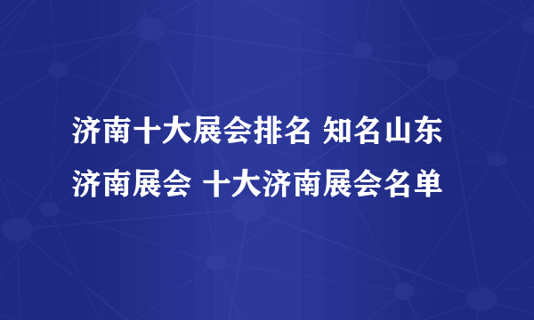 济南十大展会排名 知名山东济南展会 十大济南展会名单