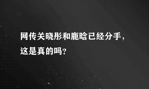 网传关晓彤和鹿晗已经分手，这是真的吗？