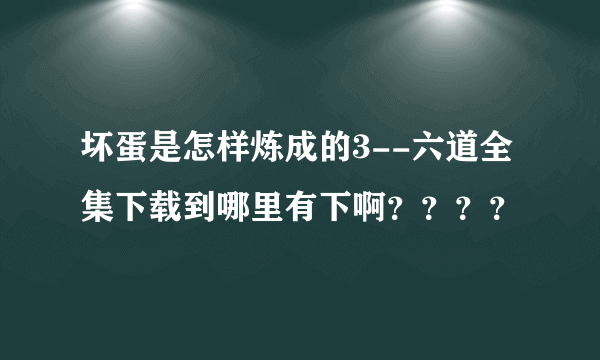 坏蛋是怎样炼成的3--六道全集下载到哪里有下啊？？？？