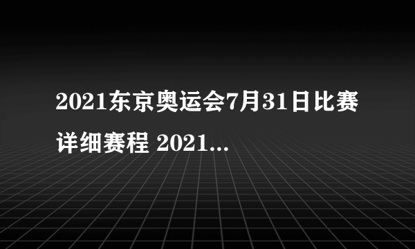 2021东京奥运会7月31日比赛详细赛程 2021东京奥运会7月31日比赛项目