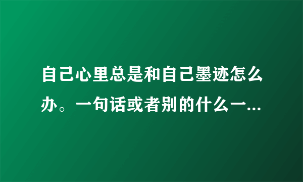 自己心里总是和自己墨迹怎么办。一句话或者别的什么一直在心里面重复无数遍，很难受。怎么办？