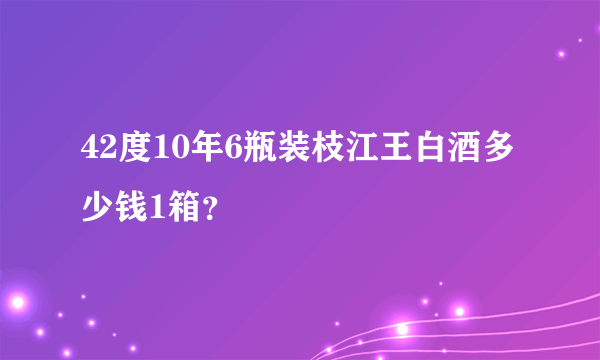 42度10年6瓶装枝江王白酒多少钱1箱？