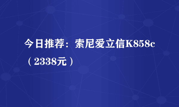 今日推荐：索尼爱立信K858c（2338元）