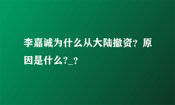 李嘉诚为什么从大陆撤资？原因是什么?_？