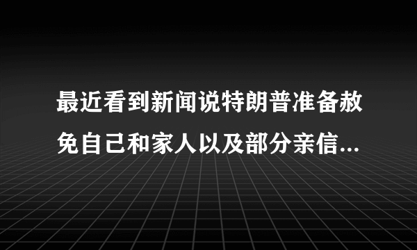 最近看到新闻说特朗普准备赦免自己和家人以及部分亲信，是真的吗？他在怕什么？