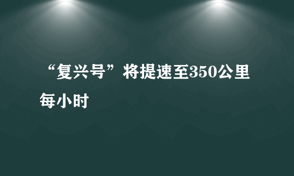 “复兴号”将提速至350公里每小时