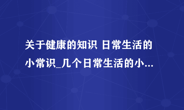 关于健康的知识 日常生活的小常识_几个日常生活的小常识_健康饮食的几个小常识