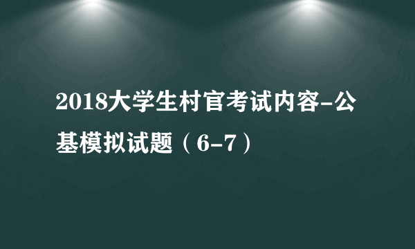 2018大学生村官考试内容-公基模拟试题（6-7）