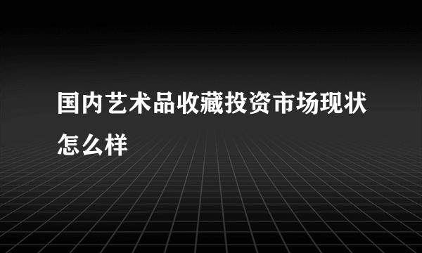 国内艺术品收藏投资市场现状怎么样