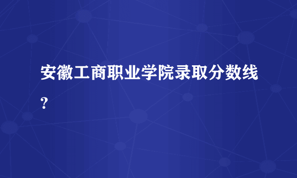 安徽工商职业学院录取分数线？