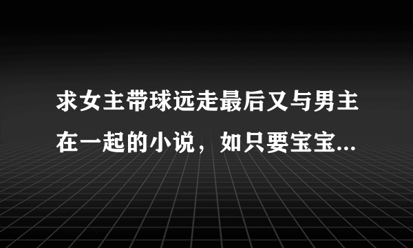 求女主带球远走最后又与男主在一起的小说，如只要宝宝不要爹，妈咪15岁，新婚不幸福等等都市言情，完结的