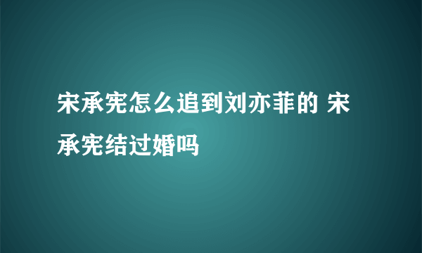 宋承宪怎么追到刘亦菲的 宋承宪结过婚吗