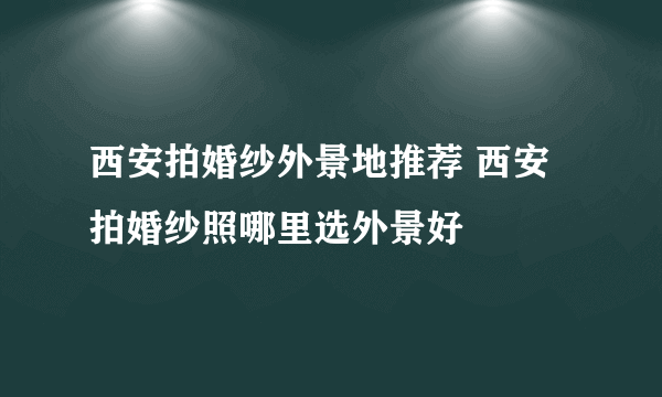 西安拍婚纱外景地推荐 西安拍婚纱照哪里选外景好