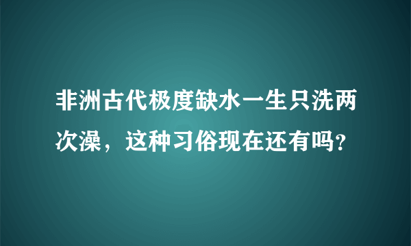 非洲古代极度缺水一生只洗两次澡，这种习俗现在还有吗？