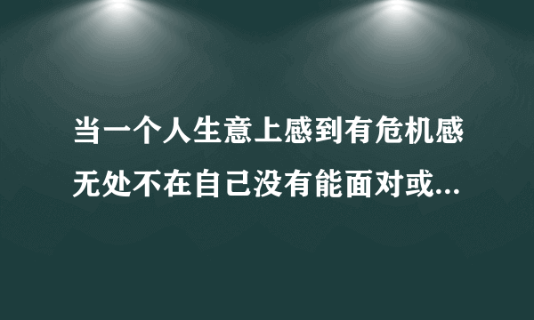 当一个人生意上感到有危机感无处不在自己没有能面对或者摆脱该什么办？