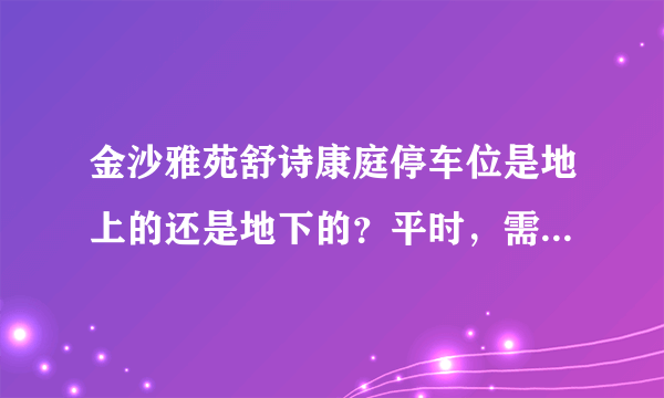 金沙雅苑舒诗康庭停车位是地上的还是地下的？平时，需要抢车位吗？租车位多少钱？