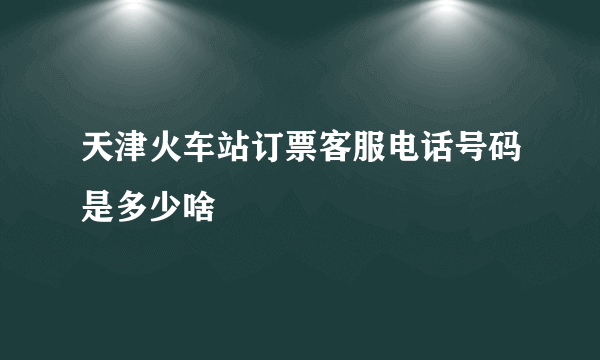 天津火车站订票客服电话号码是多少啥