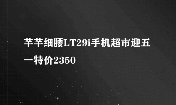 芊芊细腰LT29i手机超市迎五一特价2350