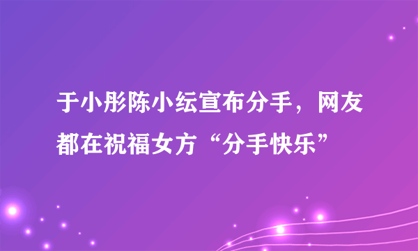 于小彤陈小纭宣布分手，网友都在祝福女方“分手快乐”