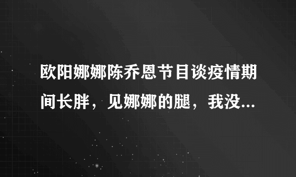 欧阳娜娜陈乔恩节目谈疫情期间长胖，见娜娜的腿，我没眼花吧？