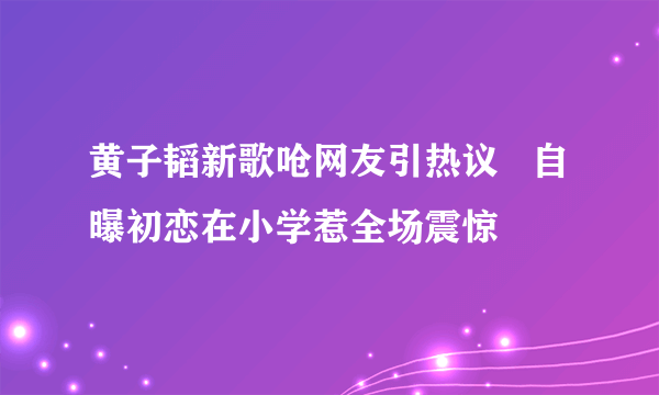 黄子韬新歌呛网友引热议   自曝初恋在小学惹全场震惊