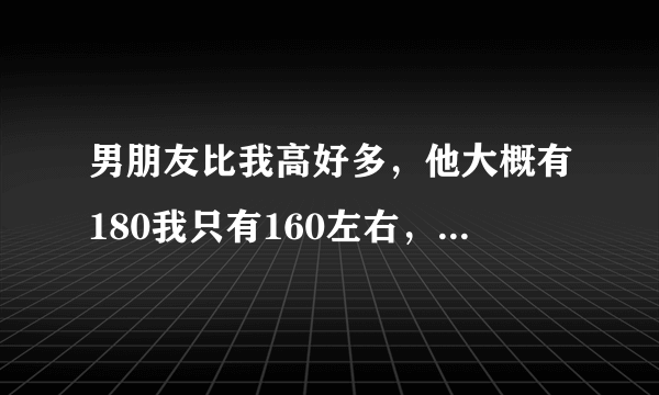 男朋友比我高好多，他大概有180我只有160左右，会不会感觉不搭啊？我的头差不多到他脖子那里，走在