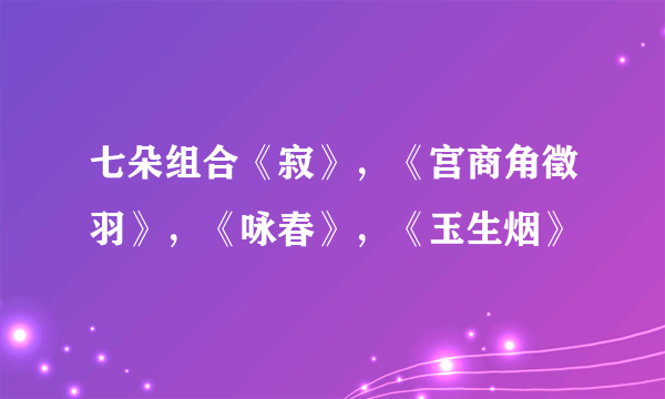 七朵组合《寂》，《宫商角徵羽》，《咏春》，《玉生烟》