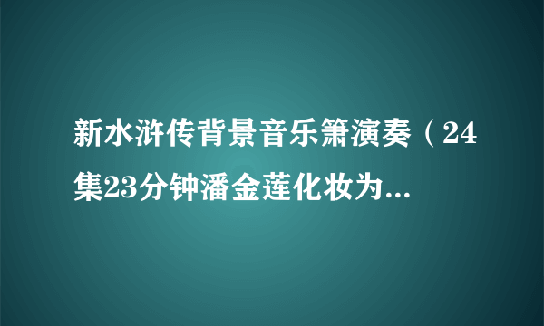 新水浒传背景音乐箫演奏（24集23分钟潘金莲化妆为武松的片段背景音乐叫什么）求告诉名字或者发我，1