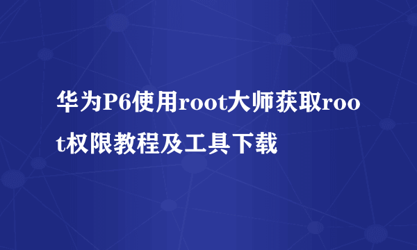 华为P6使用root大师获取root权限教程及工具下载