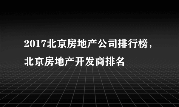 2017北京房地产公司排行榜，北京房地产开发商排名