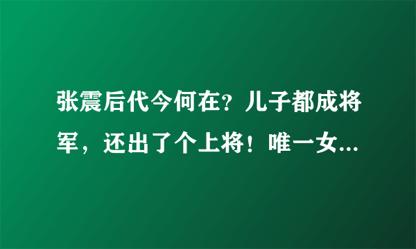 张震后代今何在？儿子都成将军，还出了个上将！唯一女婿也是将军