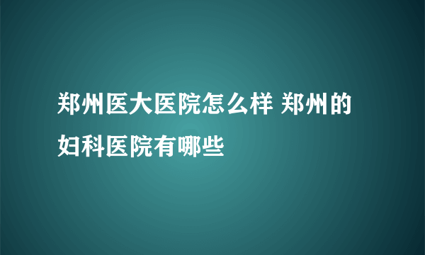 郑州医大医院怎么样 郑州的妇科医院有哪些