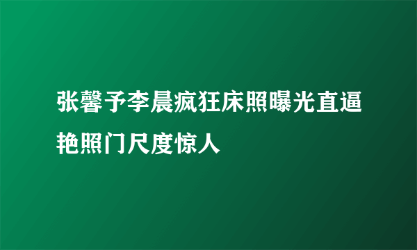 张馨予李晨疯狂床照曝光直逼艳照门尺度惊人