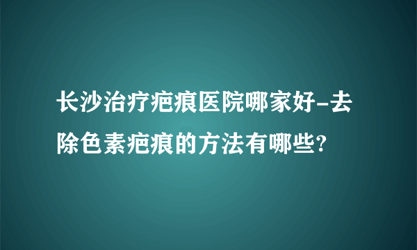 长沙治疗疤痕医院哪家好-去除色素疤痕的方法有哪些?