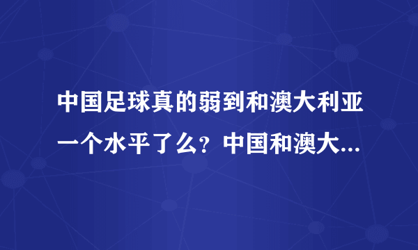 中国足球真的弱到和澳大利亚一个水平了么？中国和澳大利亚哪个会强一些！